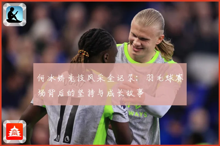 何冰娇竞技风采全记录：羽毛球赛场背后的坚持与成长故事