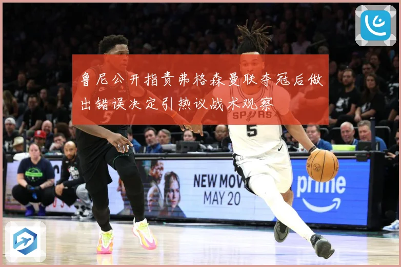 鲁尼公开指责弗格森曼联夺冠后做出错误决定引热议战术观察