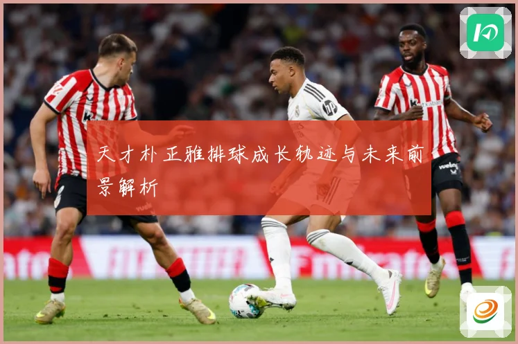 天才朴正雅排球成长轨迹与未来前景解析
