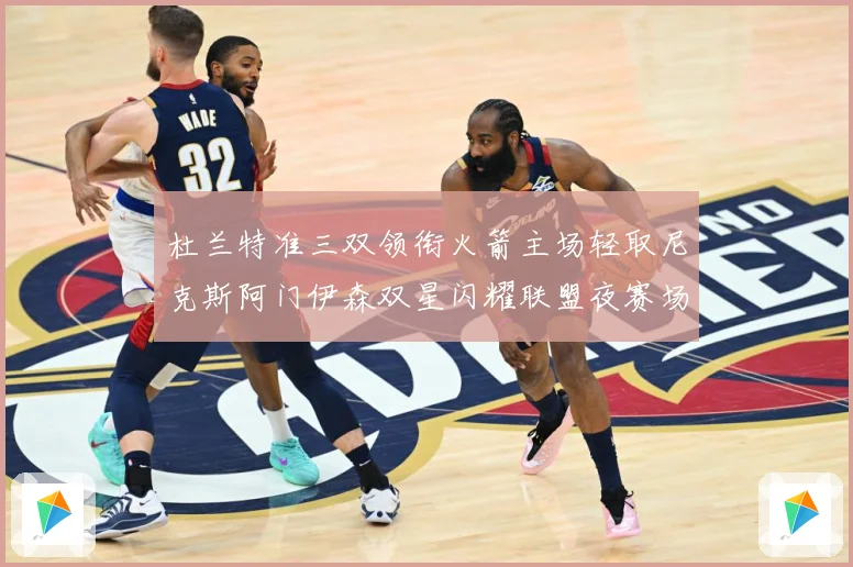 杜兰特准三双领衔火箭主场轻取尼克斯阿门伊森双星闪耀联盟夜赛场复盘