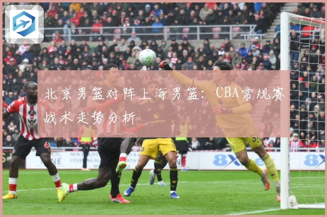 北京男篮对阵上海男篮：CBA常规赛战术走势分析
