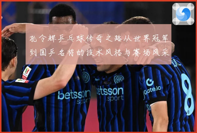孔令辉乒乓球传奇之路从世界冠军到国乒名将的技术风格与赛场风采