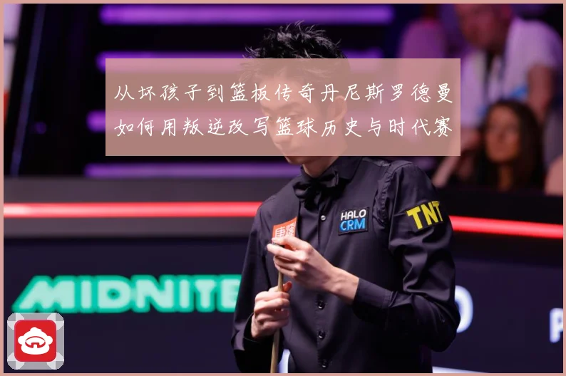 从坏孩子到篮板传奇丹尼斯罗德曼如何用叛逆改写篮球历史与时代赛场复盘