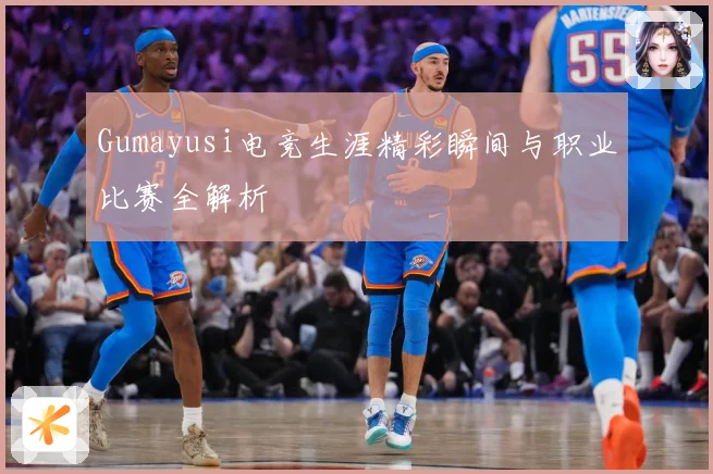 Gumayusi电竞生涯精彩瞬间与职业比赛全解析