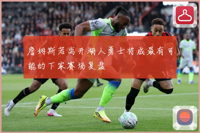 詹姆斯若离开湖人勇士将成最有可能的下家赛场复盘