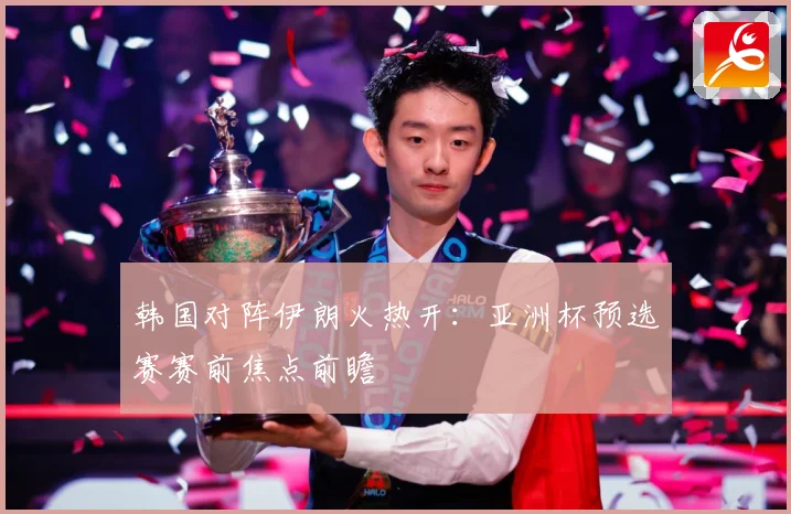 韩国对阵伊朗火热开：亚洲杯预选赛赛前焦点前瞻