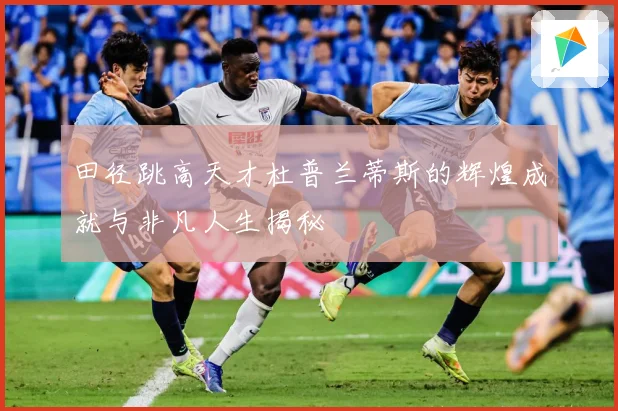 田径跳高天才杜普兰蒂斯的辉煌成就与非凡人生揭秘